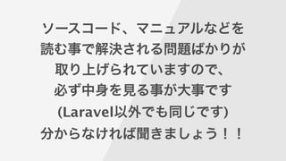 ソースコード、マニュアルなどを
読む事で解決される問題ばかりが
取り上げられていますので、
必ず中身を見る事が大事です
(Laravel以外でも同じです)
分からなければ聞きましょう！！
 