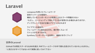 世界のLaravel
GitHubでは現在スターが10,000を超え PHPフレームワークの中で最も注目されているかもしれません。
*人気だけがすべてではないので実際に使ってみて下さい
Laravel
composerを用いたフレームワーク
依存パッケージの管理や、
構成しているコンポーネントの差異によるエラーや問題が少ない
*ただし、バージョンアップ時にクラス名が変更される場合もありますが、
アップグレード方法が正確にアナウンスされます
ライブラリの追加や、
フレームワークに組み込むのも、癖が無くスムーズ
ストレスがたまりません
Symfonyコンポーネントを利用し、複雑さを巧くラップ
 