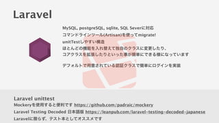 Laravel
MySQL, postgreSQL, sqlite, SQL Severに対応
コマンドラインツール(Artisan)を使ってmigrate!
unitTestしやすい構造
ほとんどの機能を入れ替えて独自のクラスに変更したり、
コアクラスを拡張したりといった事が簡単にできる様になっています
!
デフォルトで用意されている認証クラスで簡単にログインを実装
Laravel unittest
Mockeryを使用すると便利です https://github.com/padraic/mockery
Laravel Testing Decoded 日本語版 https://leanpub.com/laravel-testing-decoded-japanese
Laravelに限らず、テスト本としてオススメです
 
