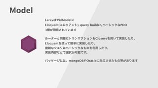 Model
LaravelではModelに
Eloquent(エロクアント), query builder, ベーシックなPDO
3種が用意されています
!
ルーターと同様にトランザクションもClosureを用いて実装したり、
Eloquentを使って簡単に実装したり、
複雑なクエリはベーシックなものを利用したり、
実装内容などで選択が可能です。
!
パッケージには、mongoDBやOracleに対応させたもの等があります
 