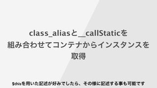 class_aliasと__callStaticを
組み合わせてコンテナからインスタンスを
取得
$thisを用いた記述が好みでしたら、その様に記述する事も可能です
 