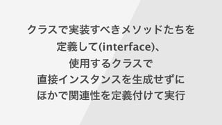 クラスで実装すべきメソッドたちを
定義して(interface)、
使用するクラスで
直接インスタンスを生成せずに
ほかで関連性を定義付けて実行
 