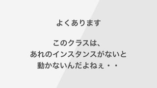 よくあります
!
このクラスは、
あれのインスタンスがないと
動かないんだよねぇ・・
 