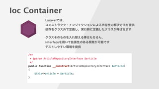Ioc Container
Laravelでは、
コンストラクタ・インジェクションによる依存性の解決方法を提供
依存をクラス外で定義し、実行時に定義したクラスが呼ばれます
!
クラスそのものを入れ替える事はもちろん、
interfaceを用いて拡張性のある開発が可能です
テストしやすい環境を提供
!
 
