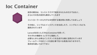Ioc Container
依存の解決は、コンストラクタで指定されたものだけではなく、
さらにその先の依存も解決してくれます
!
コントローラーからモデルを利用する場合等に利用してみましょう
!
その他に、シンプルにインスタンスを生成したり、シングルトンなども
提供されています
!
LaravelはほとんどがIocContainerを使って、
それぞれの機能をコンテナに格納して、
必要なときに必要なインスタンスを生成する様に活用されています
フレームワーク内のソースを読む事で色々な発見がありますので、
是非目を通してみて下さい
 