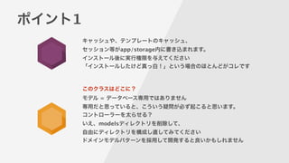 ポイント1
キャッシュや、テンプレートのキャッシュ、
セッション等がapp/storage内に書き込まれます。
インストール後に実行権限を与えてください
「インストールしたけど真っ白！」という場合のほとんどがコレです
このクラスはどこに？
モデル = データベース専用ではありません
専用だと思っていると、こういう疑問が必ず起こると思います。
コントローラーを太らせる？
いえ、modelsディレクトリを削除して、
自由にディレクトリを構成し直してみてください
ドメインモデルパターンを採用して開発すると良いかもしれません
 