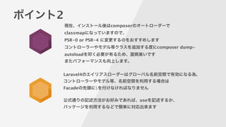 ポイント2
現在、インストール後はcomposerのオートローダーで
classmapになっていますので、
PSR-0 or PSR-4 に変更するのをおすすめします
コントローラーやモデル等クラスを追加する度にcomposer dump-
autoloadを叩く必要が有るため、面倒臭いです
またパフォーマンスも向上します。
Laravel4のエイリアスローダーはグローバル名前空間で有効になる為、
コントローラーやモデル等、名前空間を利用する場合は
Facadeの先頭にを付けなければなりません
!
公式通りの記述方法がお好みであれば、useを記述するか、
パッケージを利用するなどで簡単に対応出来ます
 