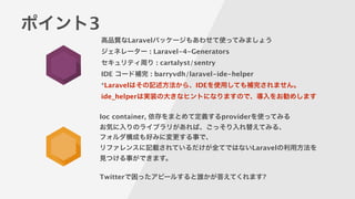 ポイント3
高品質なLaravelパッケージもあわせて使ってみましょう 
ジェネレーター : Laravel-4-Generators
セキュリティ周り : cartalyst/sentry
IDE コード補完 : barryvdh/laravel-ide-helper
*Laravelはその記述方法から、IDEを使用しても補完されません。
ide_helperは実装の大きなヒントになりますので、導入をお勧めします
Ioc container, 依存をまとめて定義するproviderを使ってみる
お気に入りのライブラリがあれば、ごっそり入れ替えてみる、
フォルダ構成も好みに変更する事で、
リファレンスに記載されているだけが全てではないLaravelの利用方法を
見つける事ができます。
!
Twitterで困ったアピールすると誰かが答えてくれます?
 