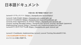 日本語ドキュメント
Laravel 4 ドキュメント＋ (https://leanpub.com/laravel4plus)
Laravel: Code Bright (https://leanpub.com/codebright-jp)
Laravel 4 Cookbook (https://leanpub.com/laravel4cookbook-jp)
Laravel: From Apprentice To Artisan (https://leanpub.com/laravel-jp)
Laravel Testing Decoded (https://leanpub.com/laravel-testing-decoded-japanese)
Implementing Laravel (https://leanpub.com/implementinglaravel-jpn)
Laravel4でこなすプログラム術 (https://leanpub.com/gsd-laravel-jp)
!
!
Laravel 4 Cookbook, Implementing Laravel, Laravel Testing Decodedの3つは、
これさえあれば何でも作れる！できる！ 
というくらいの良い内容です。
内容の良い電子書籍が多数あります
 