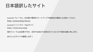 日本語訳したサイト
Laravel フォーラム : 日本語で質問が!ミートアップや勉強会の募集にもお使いください 
http://io.laravel.jp/forum
!
Laravel トリックス : Tipsサイト 
http://tricks.laravel.jp 
!
海外フォーラムは活発ですが、日本ではあまり活用されていないので是非お願い致します。
!
近々レシピサイトの翻訳します！
 