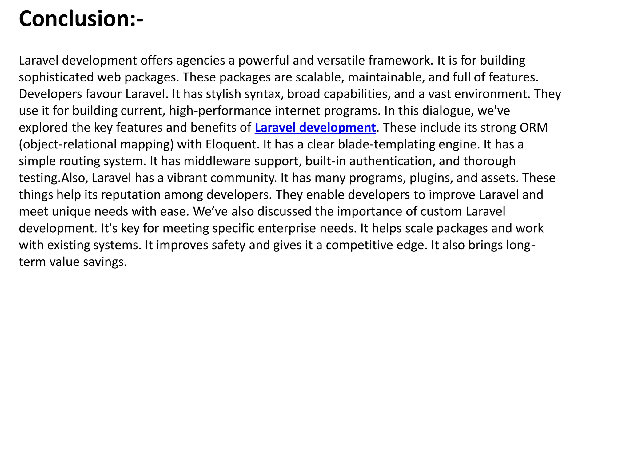 Conclusion:-
Laravel development offers agencies a powerful and versatile framework. It is for building
sophisticated web packages. These packages are scalable, maintainable, and full of features.
Developers favour Laravel. It has stylish syntax, broad capabilities, and a vast environment. They
use it for building current, high-performance internet programs. In this dialogue, we've
explored the key features and benefits of Laravel development. These include its strong ORM
(object-relational mapping) with Eloquent. It has a clear blade-templating engine. It has a
simple routing system. It has middleware support, built-in authentication, and thorough
testing.Also, Laravel has a vibrant community. It has many programs, plugins, and assets. These
things help its reputation among developers. They enable developers to improve Laravel and
meet unique needs with ease. We’ve also discussed the importance of custom Laravel
development. It's key for meeting specific enterprise needs. It helps scale packages and work
with existing systems. It improves safety and gives it a competitive edge. It also brings long-
term value savings.
 