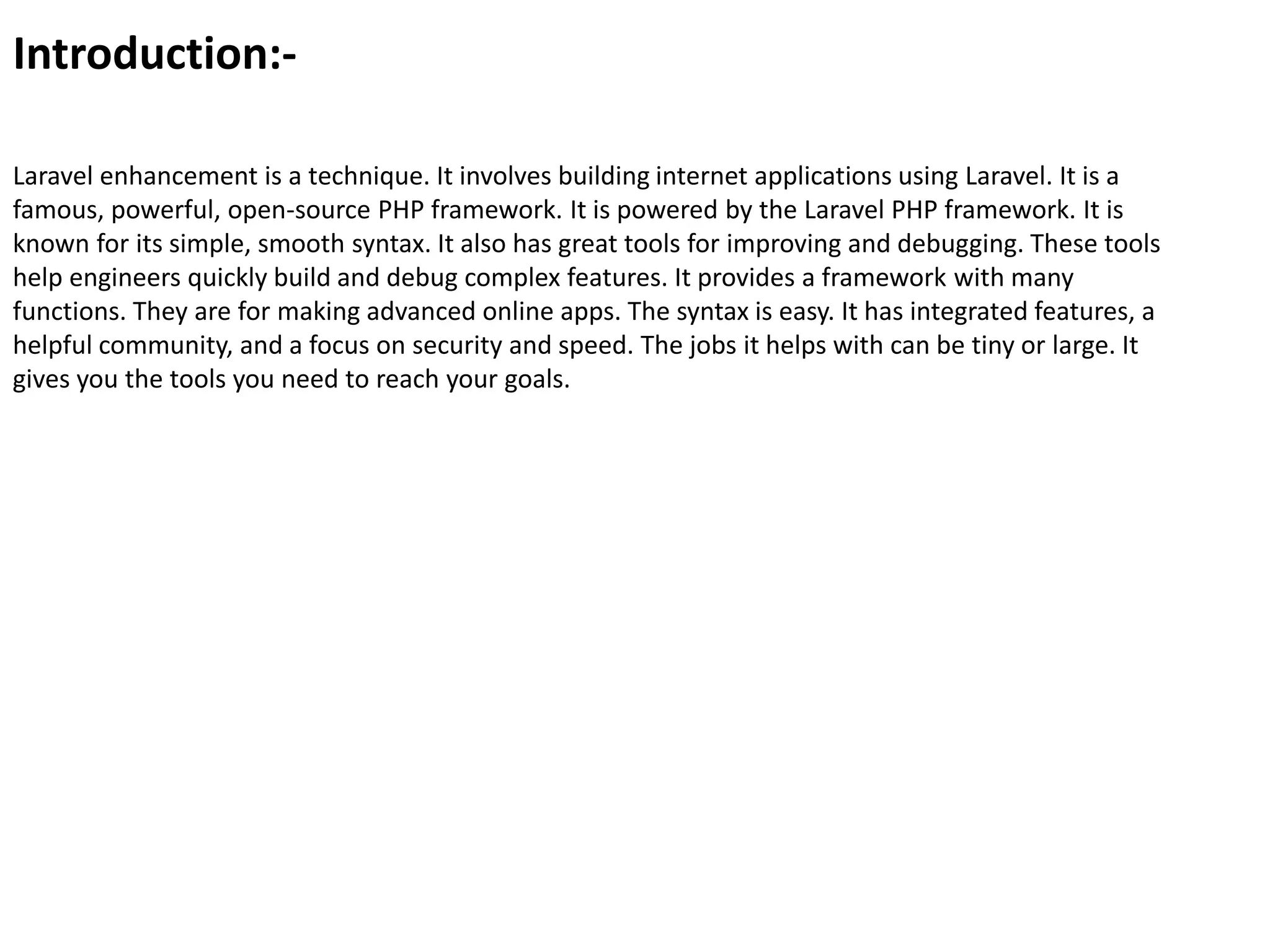 Introduction:-
Laravel enhancement is a technique. It involves building internet applications using Laravel. It is a
famous, powerful, open-source PHP framework. It is powered by the Laravel PHP framework. It is
known for its simple, smooth syntax. It also has great tools for improving and debugging. These tools
help engineers quickly build and debug complex features. It provides a framework with many
functions. They are for making advanced online apps. The syntax is easy. It has integrated features, a
helpful community, and a focus on security and speed. The jobs it helps with can be tiny or large. It
gives you the tools you need to reach your goals.
 