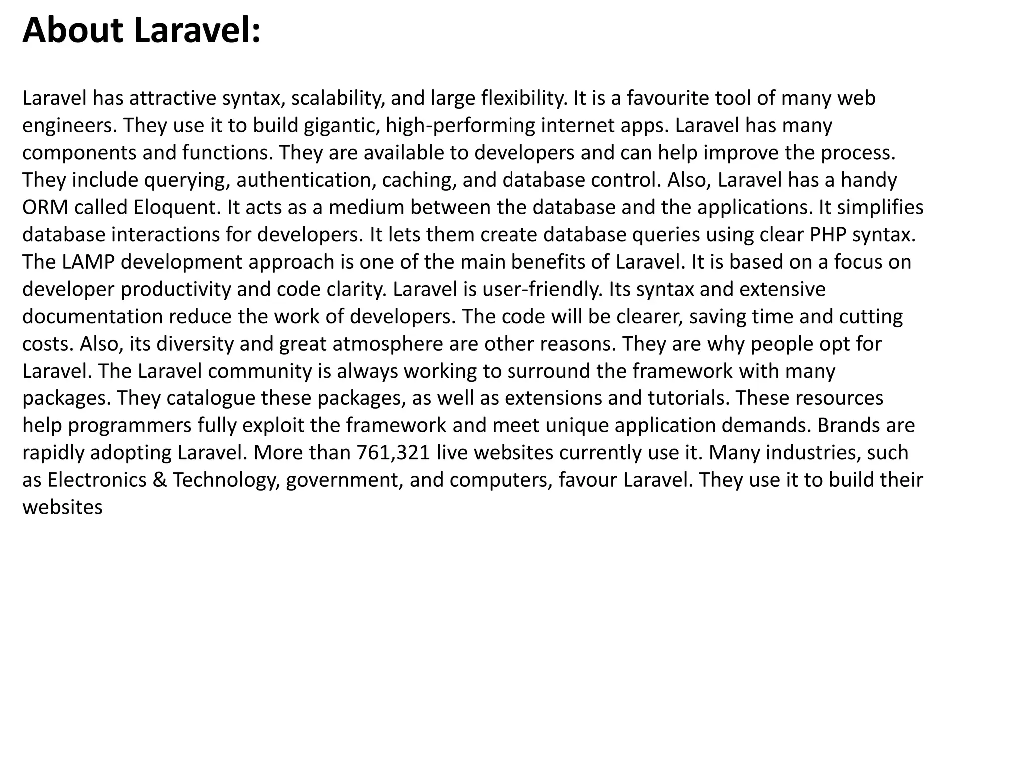 About Laravel:
Laravel has attractive syntax, scalability, and large flexibility. It is a favourite tool of many web
engineers. They use it to build gigantic, high-performing internet apps. Laravel has many
components and functions. They are available to developers and can help improve the process.
They include querying, authentication, caching, and database control. Also, Laravel has a handy
ORM called Eloquent. It acts as a medium between the database and the applications. It simplifies
database interactions for developers. It lets them create database queries using clear PHP syntax.
The LAMP development approach is one of the main benefits of Laravel. It is based on a focus on
developer productivity and code clarity. Laravel is user-friendly. Its syntax and extensive
documentation reduce the work of developers. The code will be clearer, saving time and cutting
costs. Also, its diversity and great atmosphere are other reasons. They are why people opt for
Laravel. The Laravel community is always working to surround the framework with many
packages. They catalogue these packages, as well as extensions and tutorials. These resources
help programmers fully exploit the framework and meet unique application demands. Brands are
rapidly adopting Laravel. More than 761,321 live websites currently use it. Many industries, such
as Electronics & Technology, government, and computers, favour Laravel. They use it to build their
websites
 