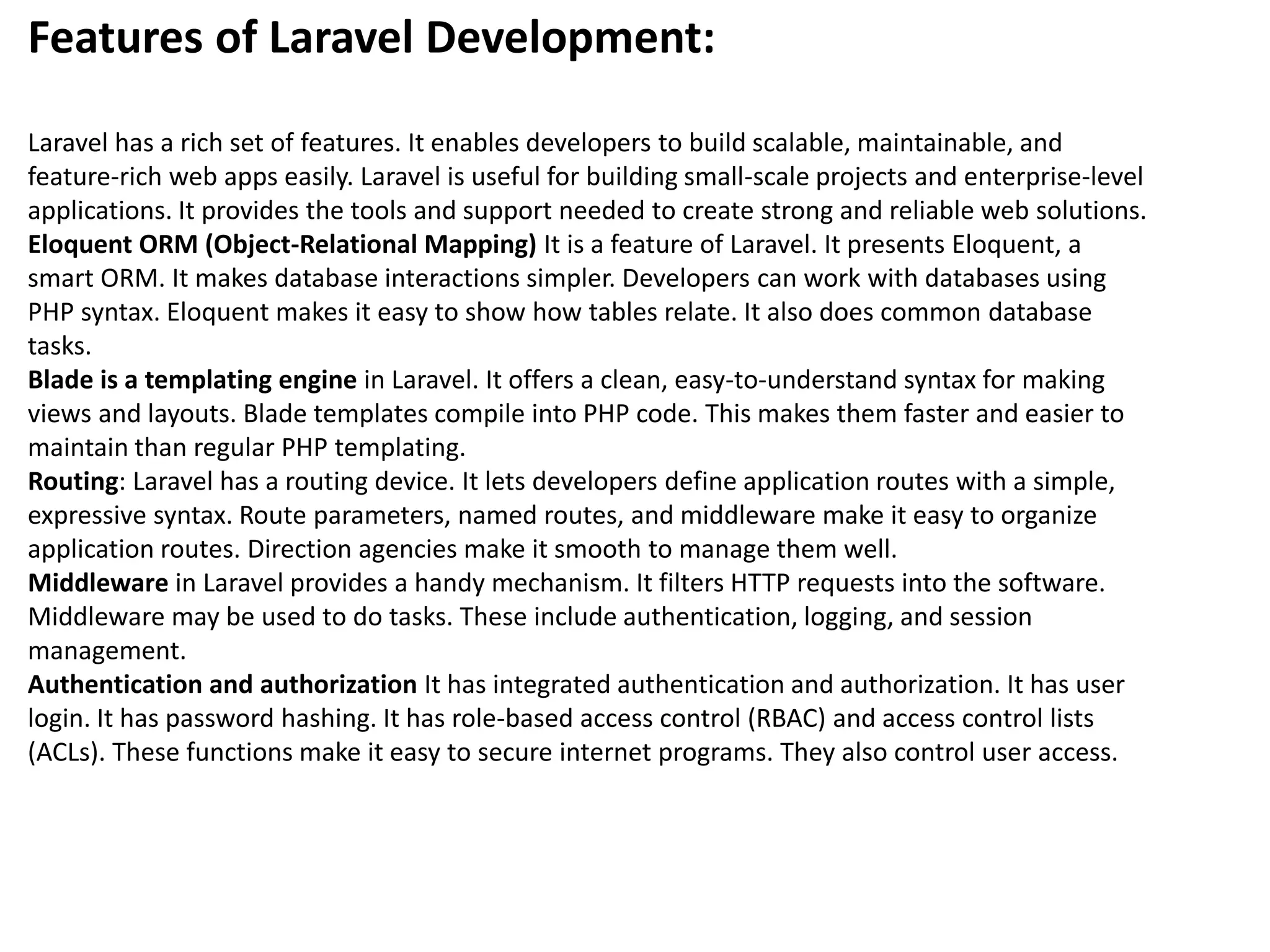 Features of Laravel Development:
Laravel has a rich set of features. It enables developers to build scalable, maintainable, and
feature-rich web apps easily. Laravel is useful for building small-scale projects and enterprise-level
applications. It provides the tools and support needed to create strong and reliable web solutions.
Eloquent ORM (Object-Relational Mapping) It is a feature of Laravel. It presents Eloquent, a
smart ORM. It makes database interactions simpler. Developers can work with databases using
PHP syntax. Eloquent makes it easy to show how tables relate. It also does common database
tasks.
Blade is a templating engine in Laravel. It offers a clean, easy-to-understand syntax for making
views and layouts. Blade templates compile into PHP code. This makes them faster and easier to
maintain than regular PHP templating.
Routing: Laravel has a routing device. It lets developers define application routes with a simple,
expressive syntax. Route parameters, named routes, and middleware make it easy to organize
application routes. Direction agencies make it smooth to manage them well.
Middleware in Laravel provides a handy mechanism. It filters HTTP requests into the software.
Middleware may be used to do tasks. These include authentication, logging, and session
management.
Authentication and authorization It has integrated authentication and authorization. It has user
login. It has password hashing. It has role-based access control (RBAC) and access control lists
(ACLs). These functions make it easy to secure internet programs. They also control user access.
 