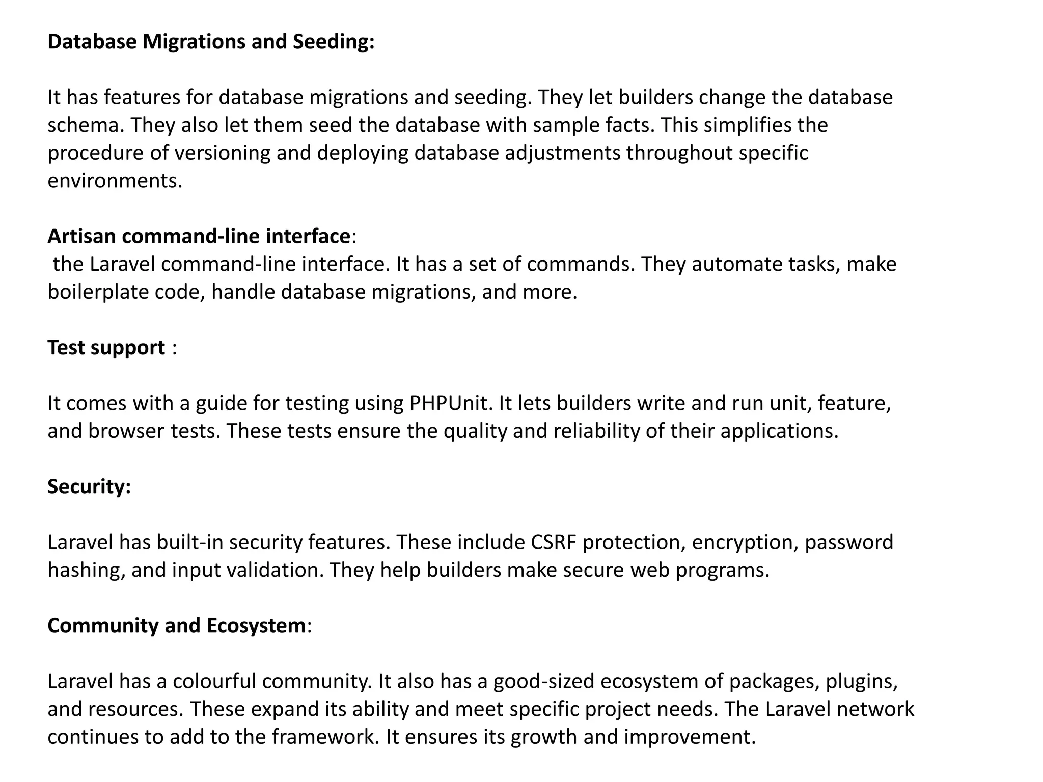 Database Migrations and Seeding:
It has features for database migrations and seeding. They let builders change the database
schema. They also let them seed the database with sample facts. This simplifies the
procedure of versioning and deploying database adjustments throughout specific
environments.
Artisan command-line interface:
the Laravel command-line interface. It has a set of commands. They automate tasks, make
boilerplate code, handle database migrations, and more.
Test support :
It comes with a guide for testing using PHPUnit. It lets builders write and run unit, feature,
and browser tests. These tests ensure the quality and reliability of their applications.
Security:
Laravel has built-in security features. These include CSRF protection, encryption, password
hashing, and input validation. They help builders make secure web programs.
Community and Ecosystem:
Laravel has a colourful community. It also has a good-sized ecosystem of packages, plugins,
and resources. These expand its ability and meet specific project needs. The Laravel network
continues to add to the framework. It ensures its growth and improvement.
 