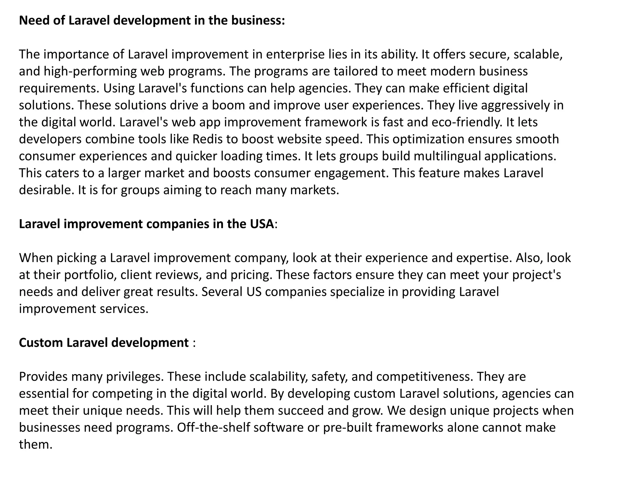 Need of Laravel development in the business:
The importance of Laravel improvement in enterprise lies in its ability. It offers secure, scalable,
and high-performing web programs. The programs are tailored to meet modern business
requirements. Using Laravel's functions can help agencies. They can make efficient digital
solutions. These solutions drive a boom and improve user experiences. They live aggressively in
the digital world. Laravel's web app improvement framework is fast and eco-friendly. It lets
developers combine tools like Redis to boost website speed. This optimization ensures smooth
consumer experiences and quicker loading times. It lets groups build multilingual applications.
This caters to a larger market and boosts consumer engagement. This feature makes Laravel
desirable. It is for groups aiming to reach many markets.
Laravel improvement companies in the USA:
When picking a Laravel improvement company, look at their experience and expertise. Also, look
at their portfolio, client reviews, and pricing. These factors ensure they can meet your project's
needs and deliver great results. Several US companies specialize in providing Laravel
improvement services.
Custom Laravel development :
Provides many privileges. These include scalability, safety, and competitiveness. They are
essential for competing in the digital world. By developing custom Laravel solutions, agencies can
meet their unique needs. This will help them succeed and grow. We design unique projects when
businesses need programs. Off-the-shelf software or pre-built frameworks alone cannot make
them.
 