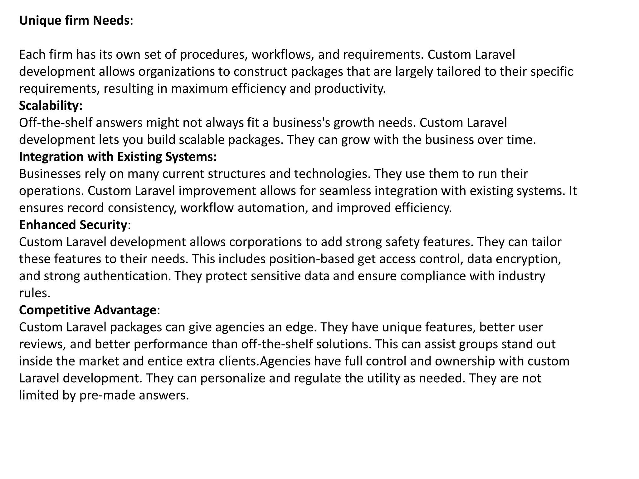 Unique firm Needs:
Each firm has its own set of procedures, workflows, and requirements. Custom Laravel
development allows organizations to construct packages that are largely tailored to their specific
requirements, resulting in maximum efficiency and productivity.
Scalability:
Off-the-shelf answers might not always fit a business's growth needs. Custom Laravel
development lets you build scalable packages. They can grow with the business over time.
Integration with Existing Systems:
Businesses rely on many current structures and technologies. They use them to run their
operations. Custom Laravel improvement allows for seamless integration with existing systems. It
ensures record consistency, workflow automation, and improved efficiency.
Enhanced Security:
Custom Laravel development allows corporations to add strong safety features. They can tailor
these features to their needs. This includes position-based get access control, data encryption,
and strong authentication. They protect sensitive data and ensure compliance with industry
rules.
Competitive Advantage:
Custom Laravel packages can give agencies an edge. They have unique features, better user
reviews, and better performance than off-the-shelf solutions. This can assist groups stand out
inside the market and entice extra clients.Agencies have full control and ownership with custom
Laravel development. They can personalize and regulate the utility as needed. They are not
limited by pre-made answers.
 