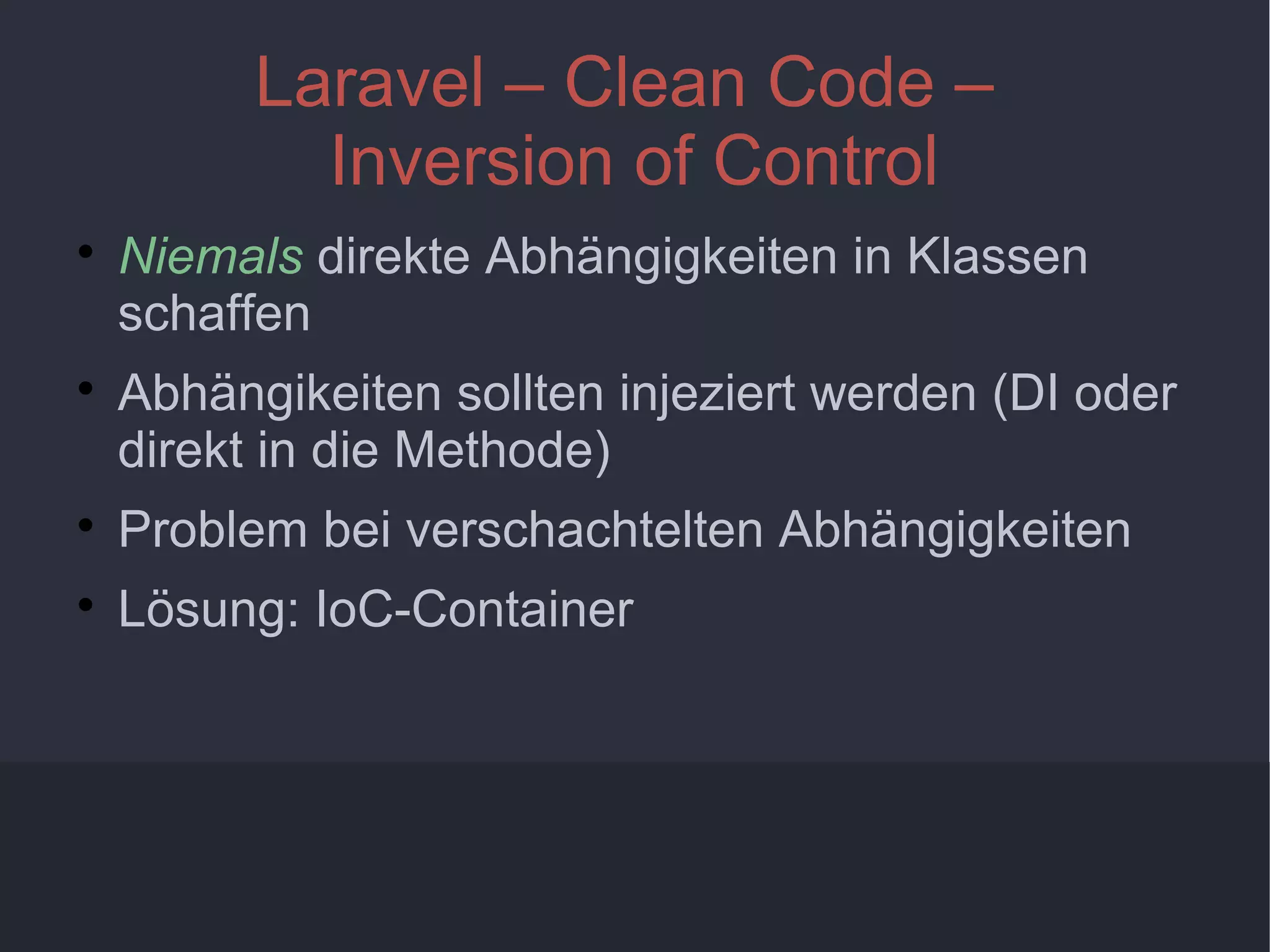 10
Laravel – Clean Code –
Inversion of Control

Niemals direkte Abhängigkeiten in Klassen
schaffen

Abhängikeiten sollten injeziert werden (DI oder
direkt in die Methode)

Problem bei verschachtelten Abhängigkeiten

Lösung: IoC-Container
 