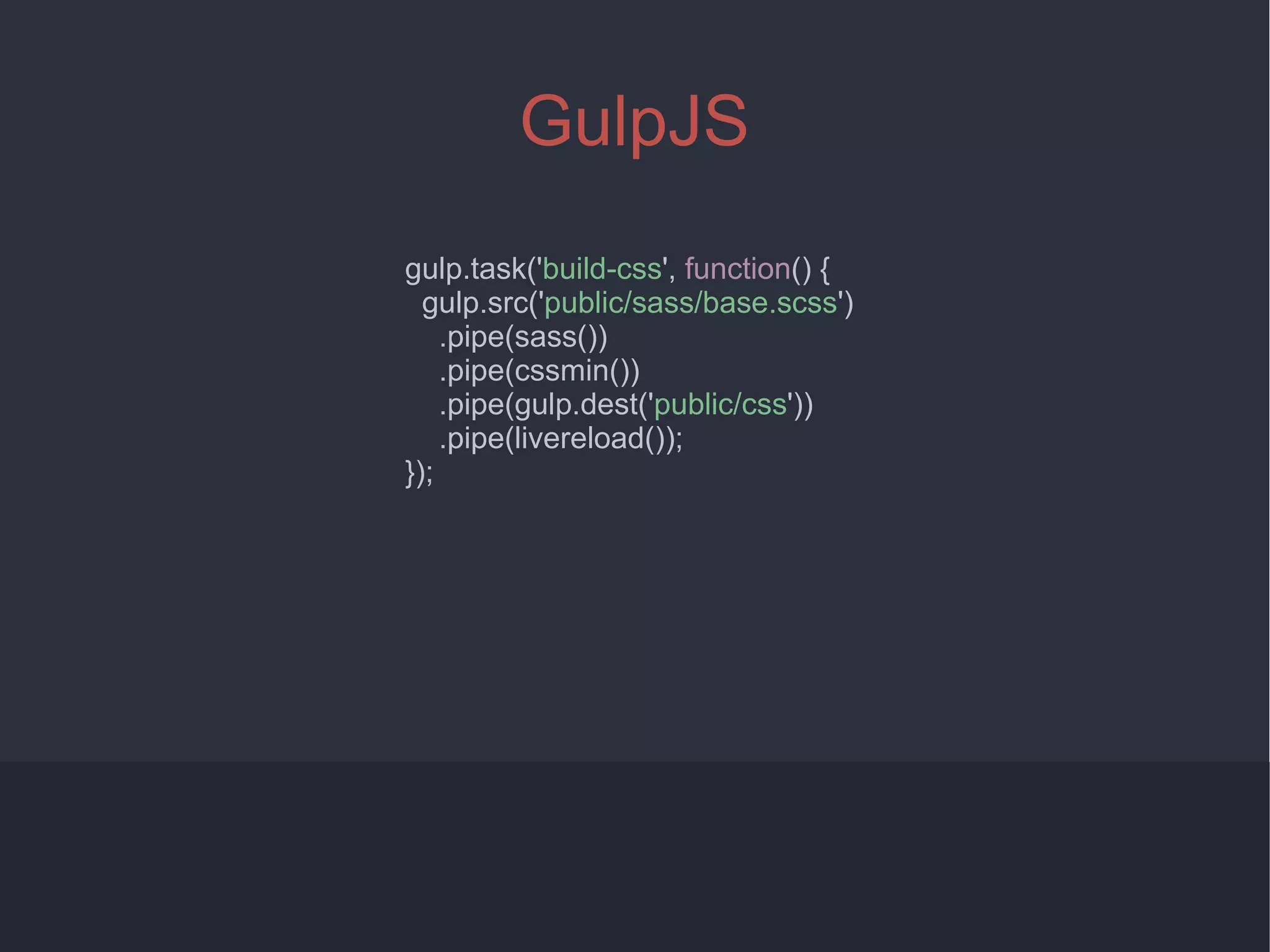 4
GulpJS
gulp.task('build-css', function() {
gulp.src('public/sass/base.scss')
.pipe(sass())
.pipe(cssmin())
.pipe(gulp.dest('public/css'))
.pipe(livereload());
});
 
