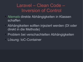 10
Laravel – Clean Code –
Inversion of Control

Niemals direkte Abhängigkeiten in Klassen
schaffen

Abhängikeiten sollten injeziert werden (DI oder
direkt in die Methode)

Problem bei verschachtelten Abhängigkeiten

Lösung: IoC-Container
 