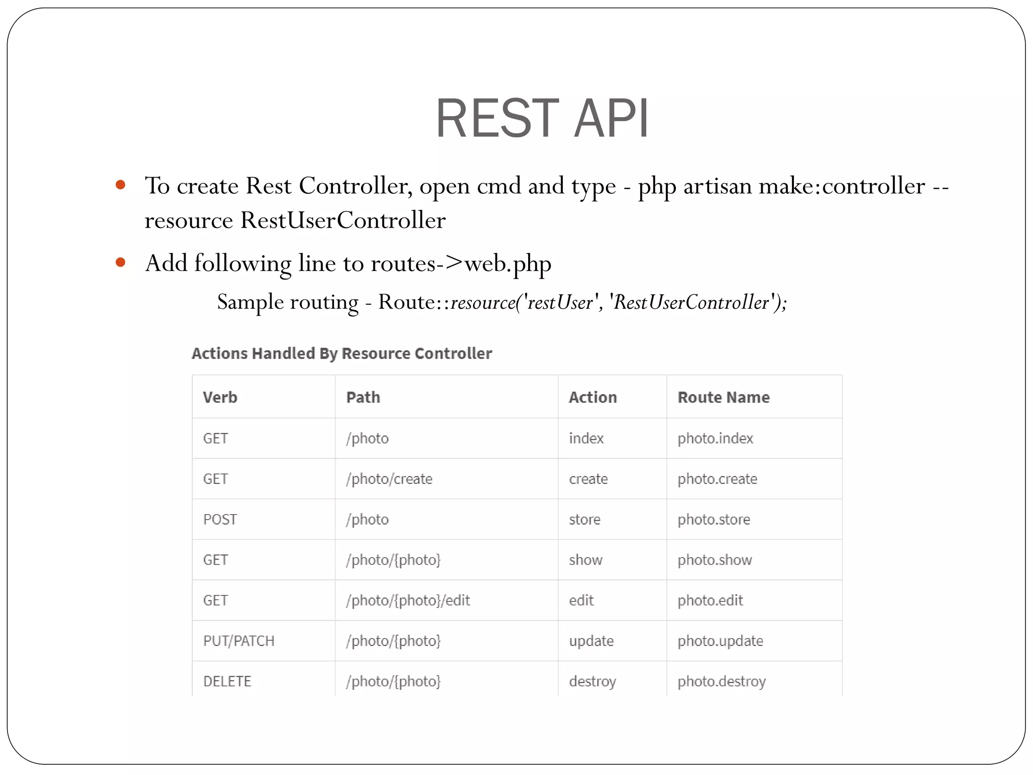 REST API
 To create Rest Controller, open cmd and type - php artisan make:controller --
resource RestUserController
 Add following line to routes->web.php
Sample routing - Route::resource('restUser','RestUserController');
 