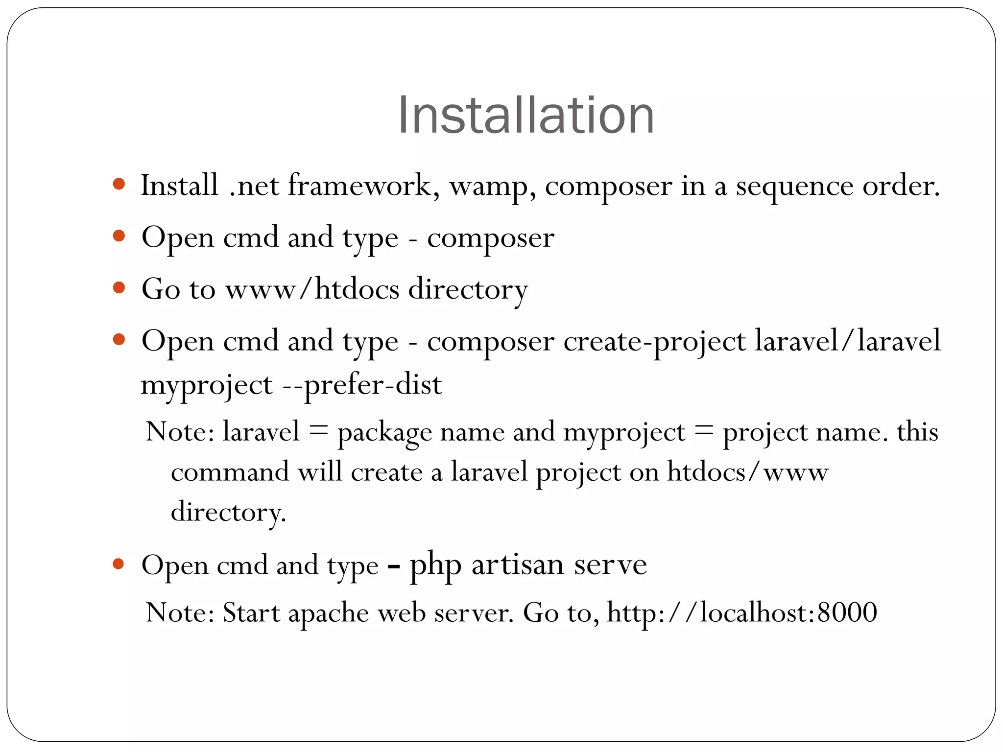 Installation
 Install .net framework, wamp, composer in a sequence order.
 Open cmd and type - composer
 Go to www/htdocs directory
 Open cmd and type - composer create-project laravel/laravel
myproject --prefer-dist
Note: laravel = package name and myproject = project name. this
command will create a laravel project on htdocs/www
directory.
 Open cmd and type - php artisan serve
Note: Start apache web server. Go to, http://localhost:8000
 