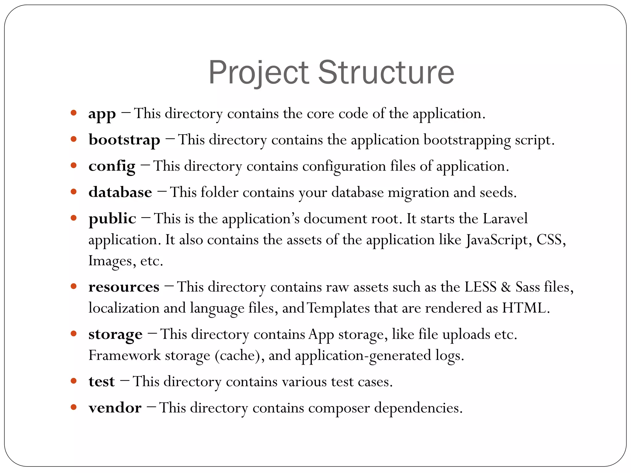 Project Structure
 app −This directory contains the core code of the application.
 bootstrap −This directory contains the application bootstrapping script.
 config −This directory contains configuration files of application.
 database −This folder contains your database migration and seeds.
 public −This is the application’s document root. It starts the Laravel
application. It also contains the assets of the application like JavaScript, CSS,
Images, etc.
 resources −This directory contains raw assets such as the LESS & Sass files,
localization and language files, andTemplates that are rendered as HTML.
 storage −This directory containsApp storage, like file uploads etc.
Framework storage (cache), and application-generated logs.
 test −This directory contains various test cases.
 vendor −This directory contains composer dependencies.
 