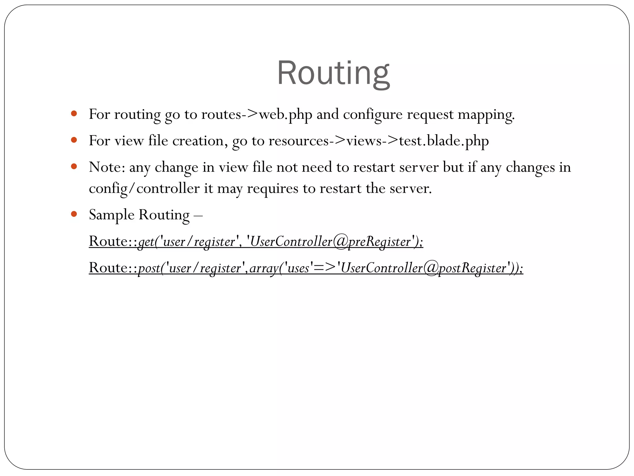 Routing
 For routing go to routes->web.php and configure request mapping.
 For view file creation, go to resources->views->test.blade.php
 Note: any change in view file not need to restart server but if any changes in
config/controller it may requires to restart the server.
 Sample Routing –
Route::get('user/register','UserController@preRegister');
Route::post('user/register',array('uses'=>'UserController@postRegister'));
 