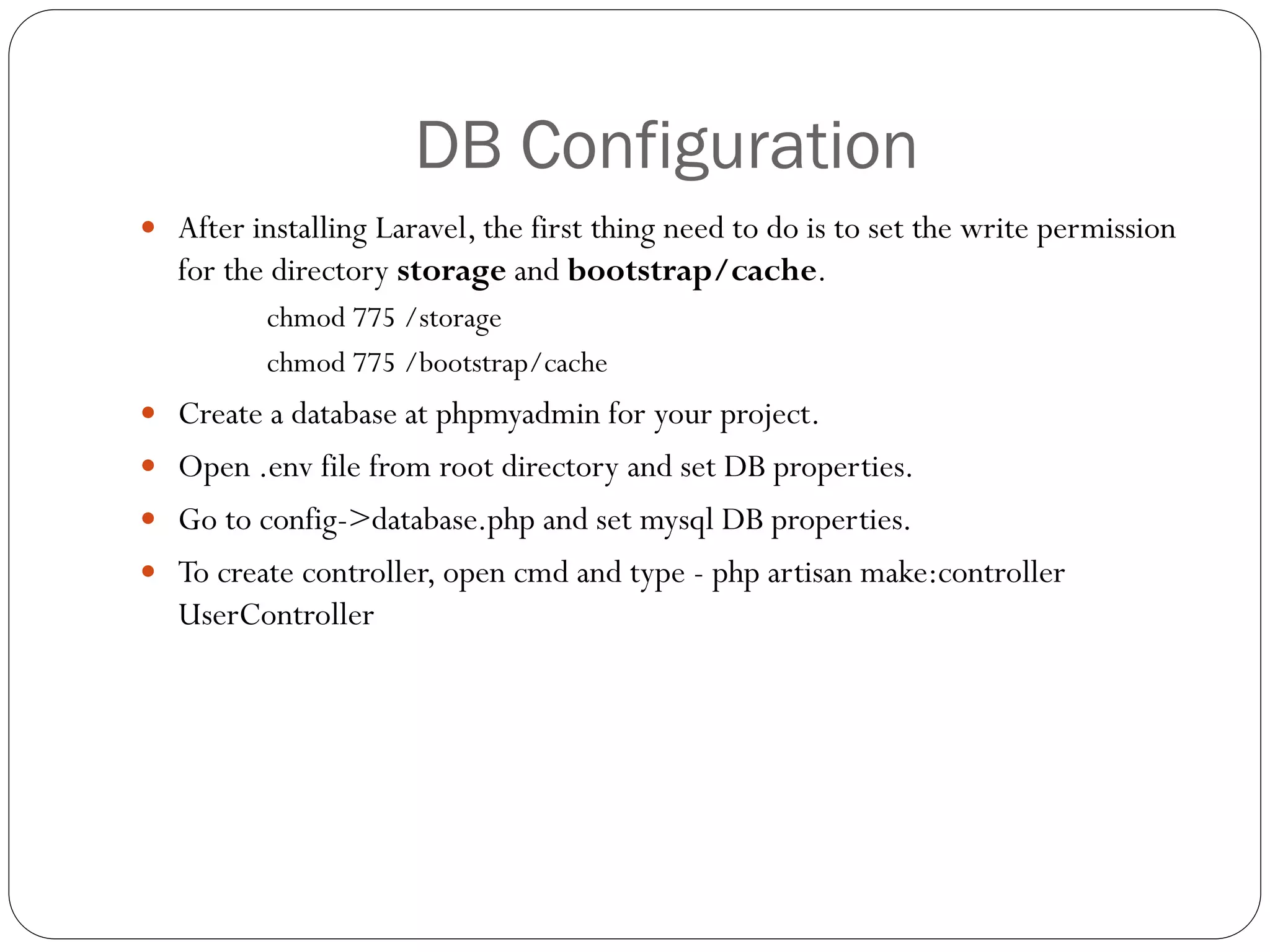 DB Configuration
 After installing Laravel, the first thing need to do is to set the write permission
for the directory storage and bootstrap/cache.
chmod 775 /storage
chmod 775 /bootstrap/cache
 Create a database at phpmyadmin for your project.
 Open .env file from root directory and set DB properties.
 Go to config->database.php and set mysql DB properties.
 To create controller, open cmd and type - php artisan make:controller
UserController
 