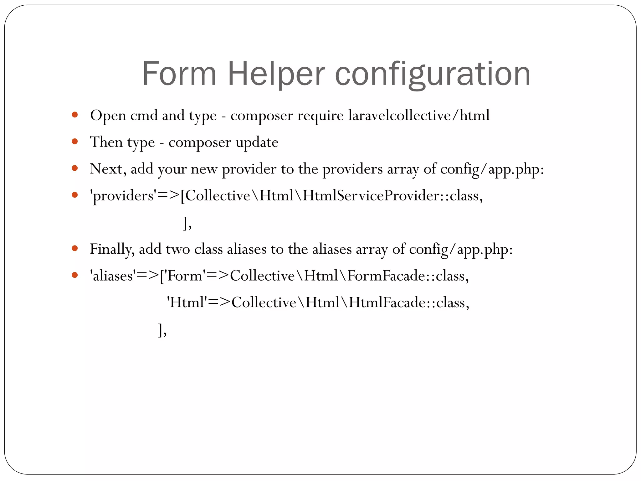 Form Helper configuration
 Open cmd and type - composer require laravelcollective/html
 Then type - composer update
 Next, add your new provider to the providers array of config/app.php:
 'providers'=>[CollectiveHtmlHtmlServiceProvider::class,
],
 Finally, add two class aliases to the aliases array of config/app.php:
 'aliases'=>['Form'=>CollectiveHtmlFormFacade::class,
'Html'=>CollectiveHtmlHtmlFacade::class,
],
 