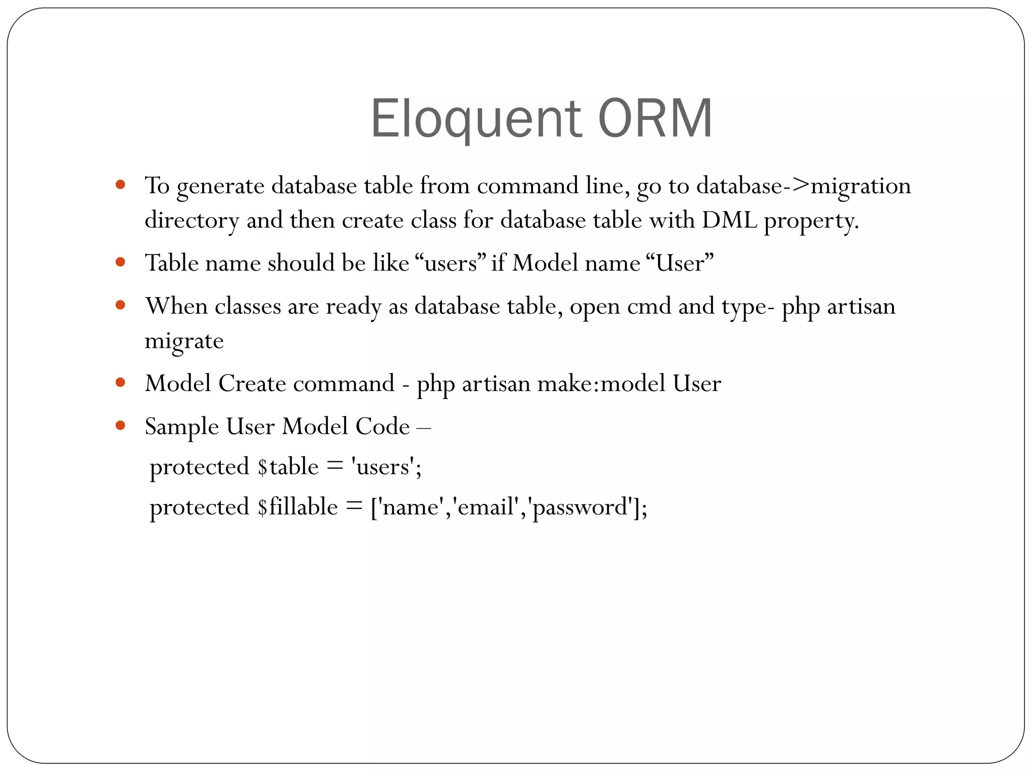 Eloquent ORM
 To generate database table from command line, go to database->migration
directory and then create class for database table with DML property.
 Table name should be like “users” if Model name “User”
 When classes are ready as database table, open cmd and type- php artisan
migrate
 Model Create command - php artisan make:model User
 Sample User Model Code –
protected $table = 'users';
protected $fillable = ['name','email','password'];
 