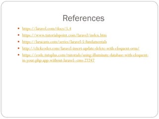 References
 https://laravel.com/docs/5.4
 https://www.tutorialspoint.com/laravel/index.htm
 https://laracasts.com/series/laravel-5-fundamentals
 http://clickcoder.com/laravel-insert-update-delete-with-eloquent-orm/
 https://code.tutsplus.com/tutorials/using-illuminate-database-with-eloquent-
in-your-php-app-without-laravel--cms-27247
 