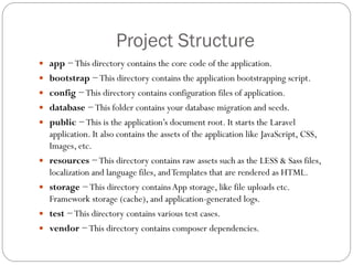 Project Structure
 app −This directory contains the core code of the application.
 bootstrap −This directory contains the application bootstrapping script.
 config −This directory contains configuration files of application.
 database −This folder contains your database migration and seeds.
 public −This is the application’s document root. It starts the Laravel
application. It also contains the assets of the application like JavaScript, CSS,
Images, etc.
 resources −This directory contains raw assets such as the LESS & Sass files,
localization and language files, andTemplates that are rendered as HTML.
 storage −This directory containsApp storage, like file uploads etc.
Framework storage (cache), and application-generated logs.
 test −This directory contains various test cases.
 vendor −This directory contains composer dependencies.
 