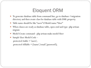 Eloquent ORM
 To generate database table from command line, go to database->migration
directory and then create class for database table with DML property.
 Table name should be like “users” if Model name “User”
 When classes are ready as database table, open cmd and type- php artisan
migrate
 Model Create command - php artisan make:model User
 Sample User Model Code –
protected $table = 'users';
protected $fillable = ['name','email','password'];
 