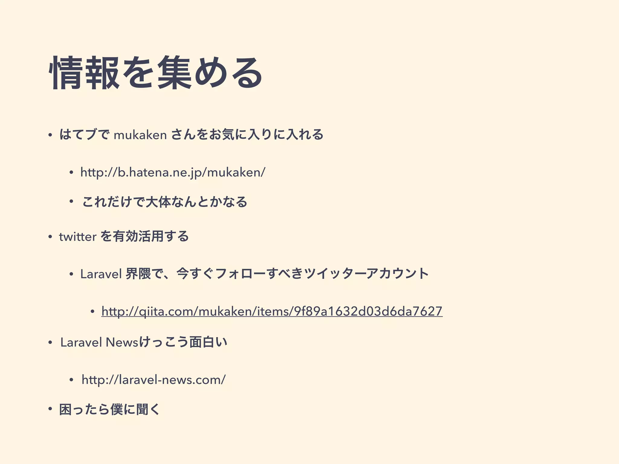 情報を集める
• はてブで mukaken さんをお気に入りに入れる
• http://b.hatena.ne.jp/mukaken/
• これだけで大体なんとかなる
• twitter を有効活用する
• Laravel 界隈で、今すぐフォローすべきツイッターアカウント
• http://qiita.com/mukaken/items/9f89a1632d03d6da7627
• Laravel Newsけっこう面白い
• http://laravel-news.com/
• 困ったら僕に聞く
 
