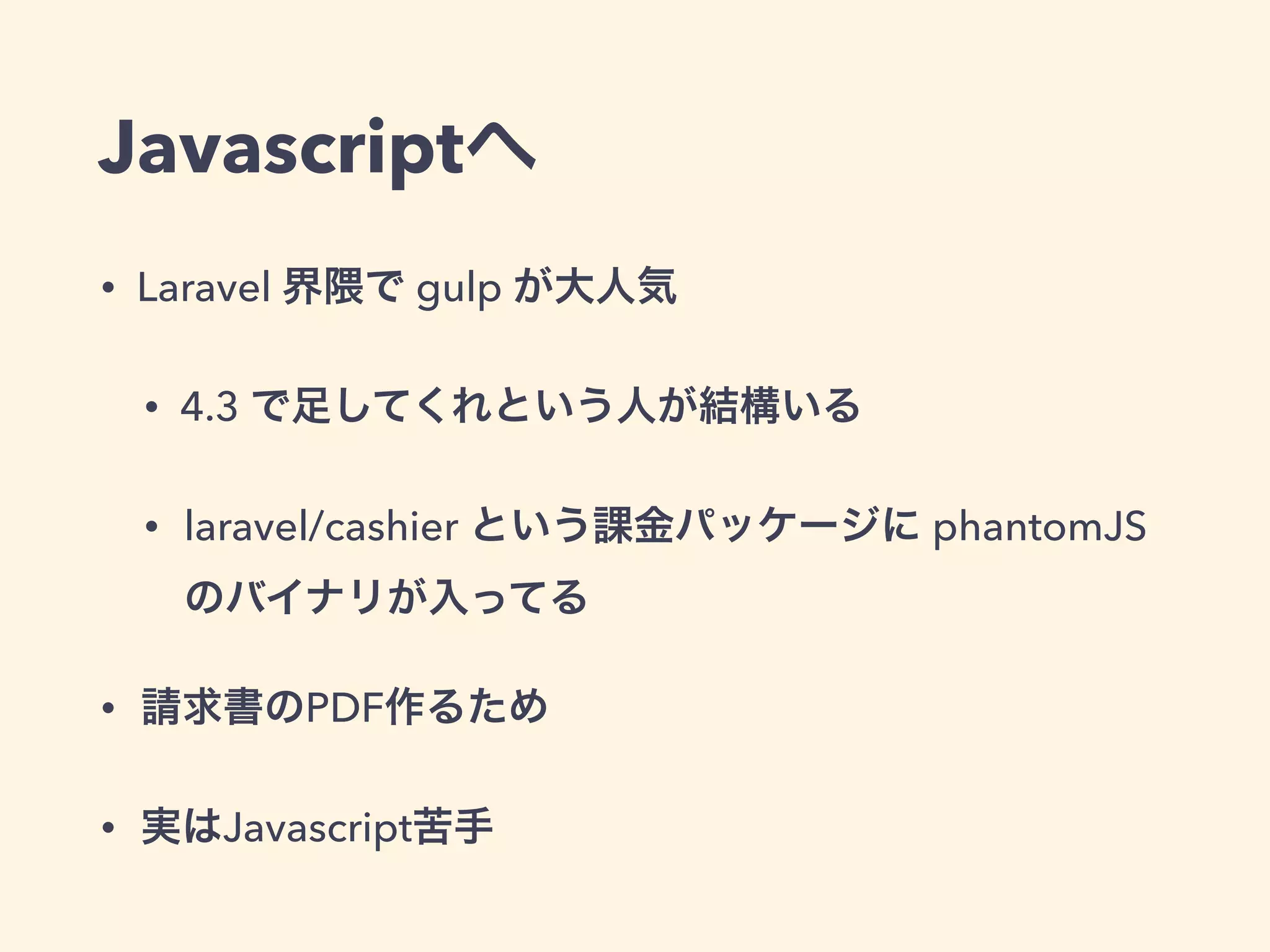 Javascriptへ
• Laravel 界隈で gulp が大人気
• 4.3 で足してくれという人が結構いる
• laravel/cashier という課金パッケージに phantomJS
のバイナリが入ってる
• 請求書のPDF作るため
• 実はJavascript苦手
 