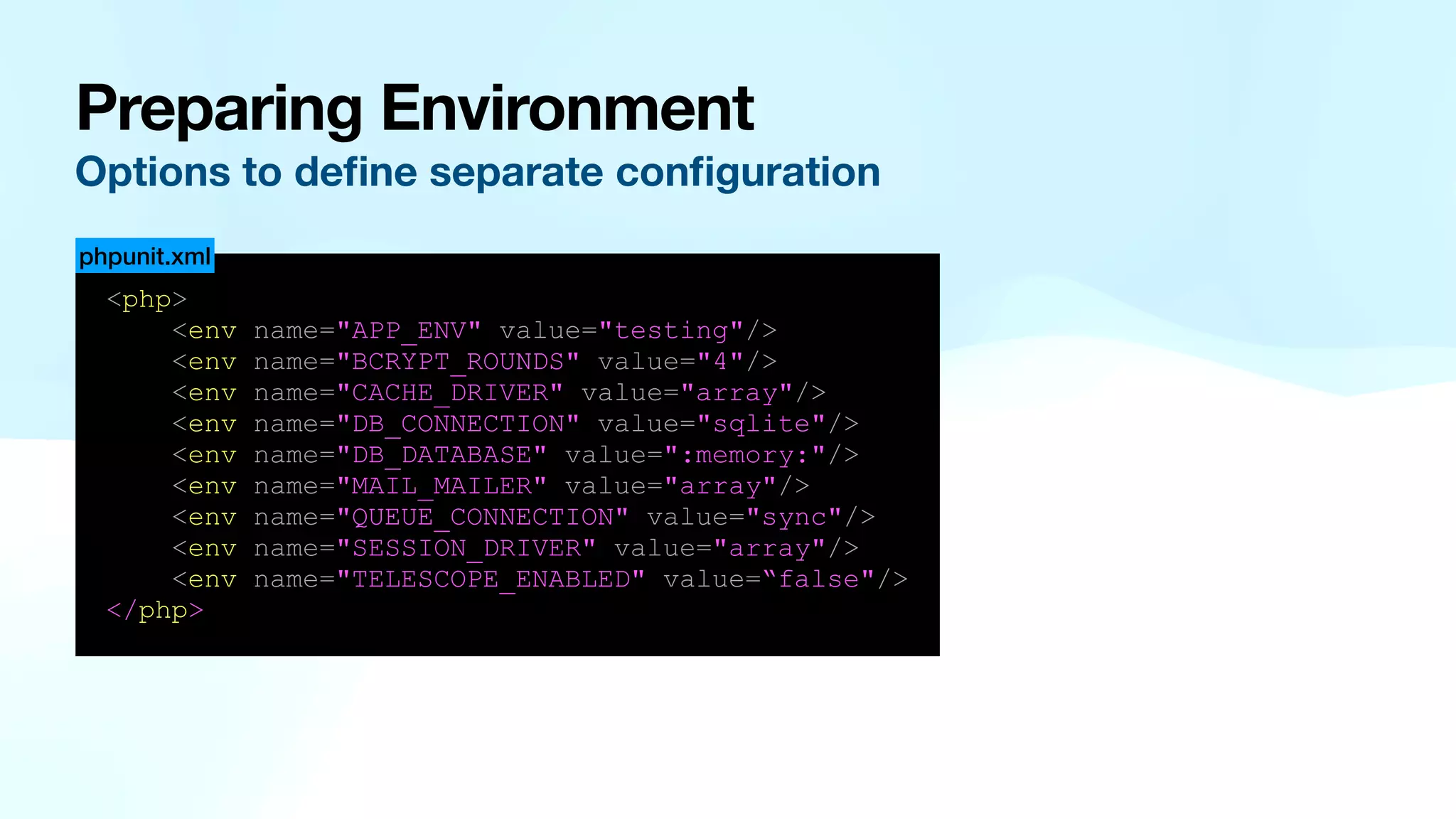 Preparing Environment Options to de fi ne separate con fi guration <php> <env name="APP_ENV" value="testing"/> <env name="BCRYPT_ROUNDS" value="4"/> <env name="CACHE_DRIVER" value="array"/> <env name="DB_CONNECTION" value="sqlite"/> <env name="DB_DATABASE" value=":memory:"/> <env name="MAIL_MAILER" value="array"/> <env name="QUEUE_CONNECTION" value="sync"/> <env name="SESSION_DRIVER" value="array"/> <env name="TELESCOPE_ENABLED" value=“false"/> </php> phpunit.xml 