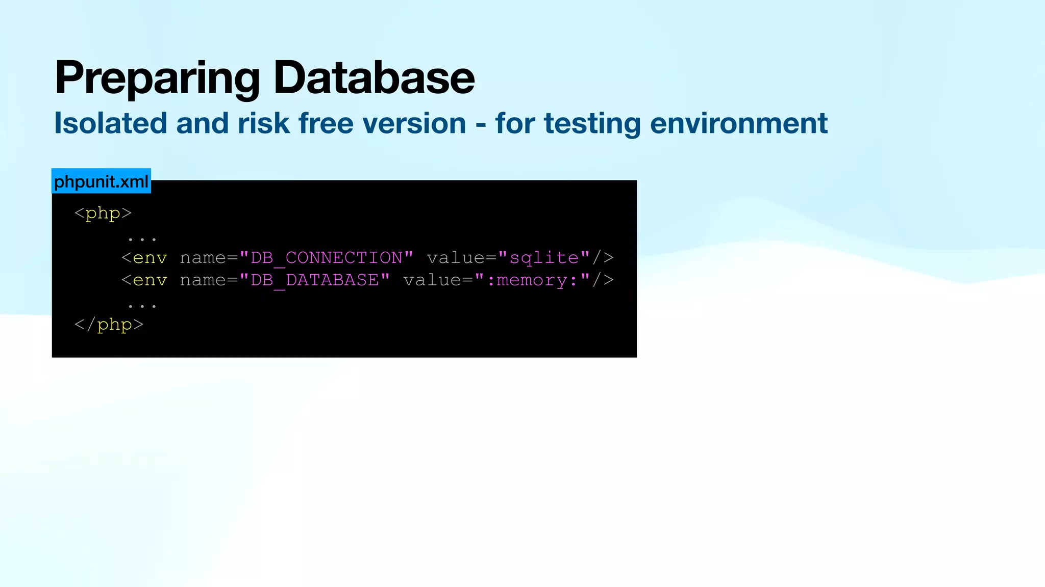 Preparing Database Isolated and risk free version - for testing environment <php> ... <env name="DB_CONNECTION" value="sqlite"/> <env name="DB_DATABASE" value=":memory:"/> ... </php> phpunit.xml 