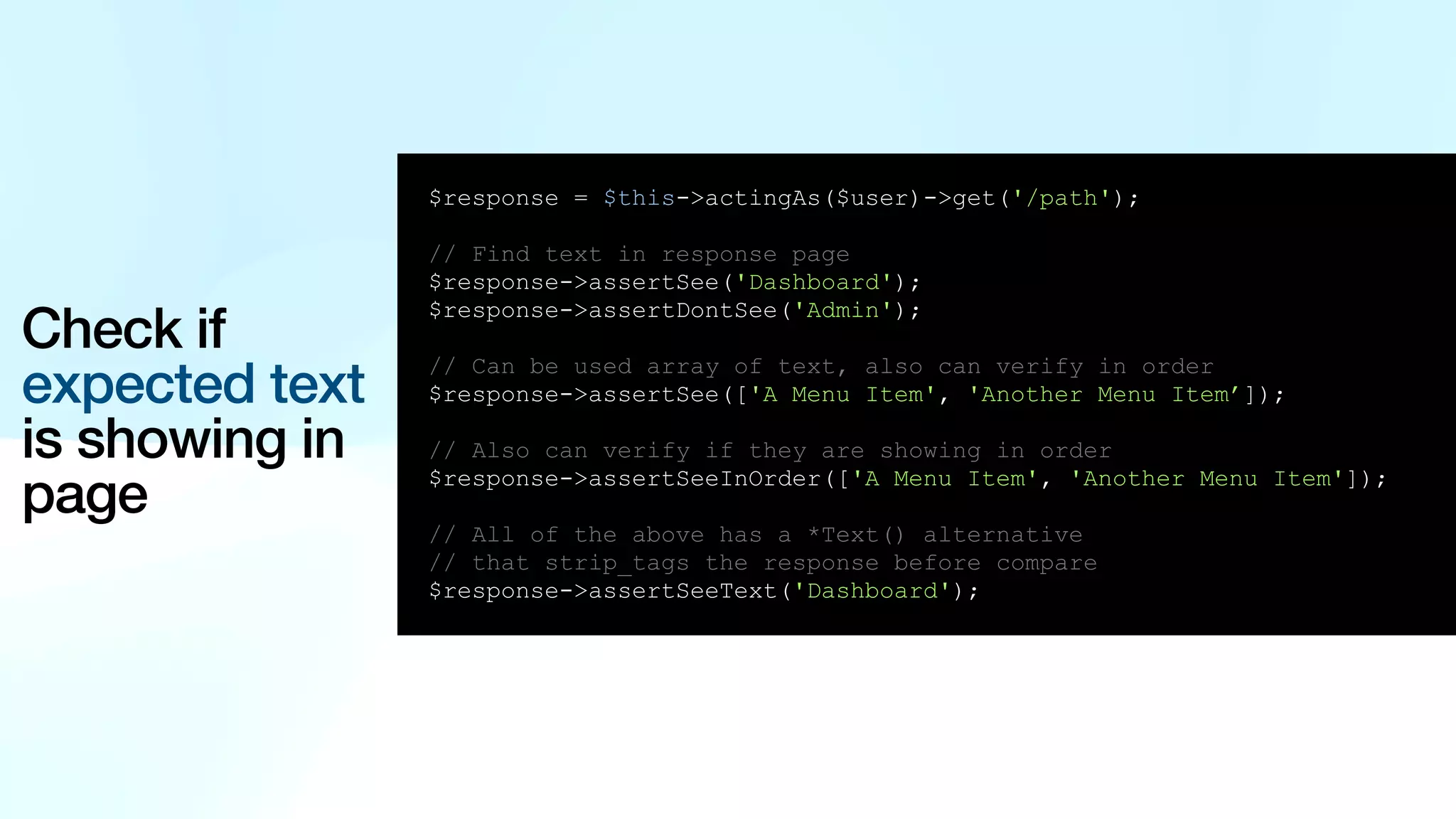 Check if expected text is showing in page $response = $this->actingAs($user)->get('/path'); // Find text in response page $response->assertSee('Dashboard'); $response->assertDontSee('Admin'); // Can be used array of text, also can verify in order $response->assertSee(['A Menu Item', 'Another Menu Item’]); // Also can verify if they are showing in order $response->assertSeeInOrder(['A Menu Item', 'Another Menu Item']); // All of the above has a *Text() alternative // that strip_tags the response before compare $response->assertSeeText('Dashboard'); 