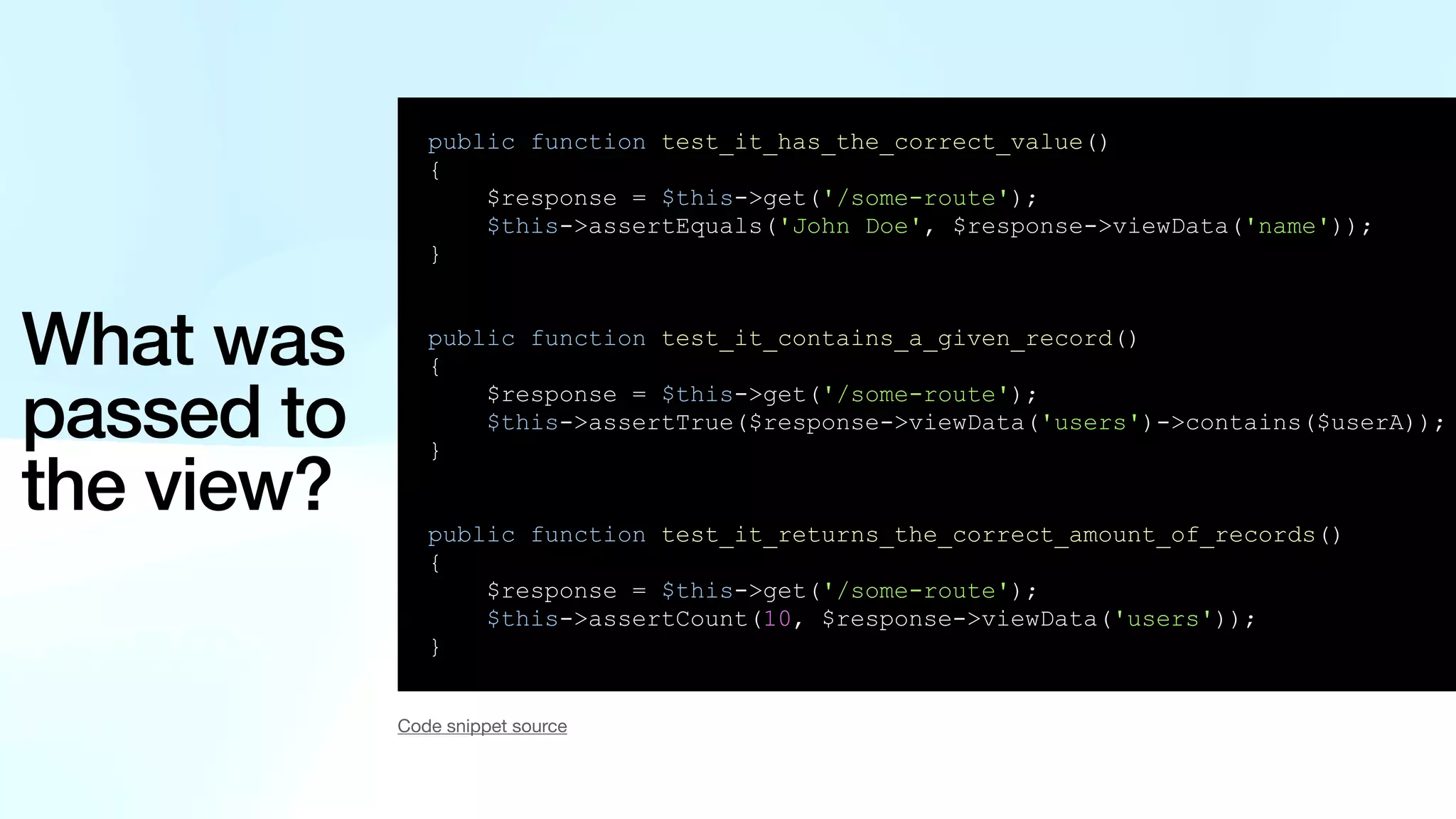 What was passed to the view? public function test_it_has_the_correct_value() { $response = $this->get('/some-route'); $this->assertEquals('John Doe', $response->viewData('name')); } public function test_it_contains_a_given_record() { $response = $this->get('/some-route'); $this->assertTrue($response->viewData('users')->contains($userA)); } public function test_it_returns_the_correct_amount_of_records() { $response = $this->get('/some-route'); $this->assertCount(10, $response->viewData('users')); } Code snippet source 