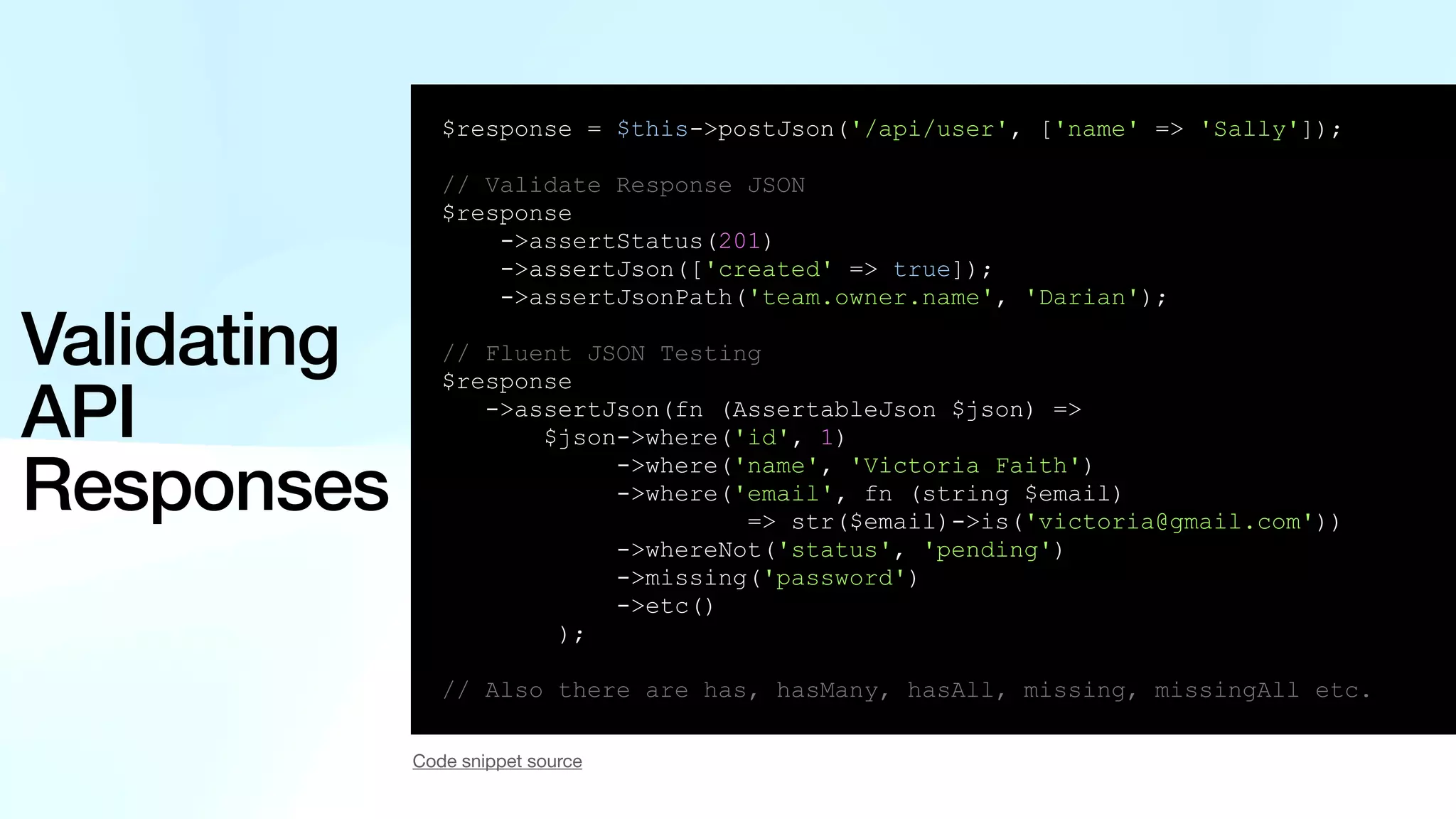 Validating API Responses $response = $this->postJson('/api/user', ['name' => 'Sally']); // Validate Response JSON $response ->assertStatus(201) ->assertJson(['created' => true]); ->assertJsonPath('team.owner.name', 'Darian'); // Fluent JSON Testing $response ->assertJson(fn (AssertableJson $json) => $json->where('id', 1) ->where('name', 'Victoria Faith') ->where('email', fn (string $email) => str($email)->is('victoria@gmail.com')) ->whereNot('status', 'pending') ->missing('password') ->etc() ); // Also there are has, hasMany, hasAll, missing, missingAll etc. Code snippet source 