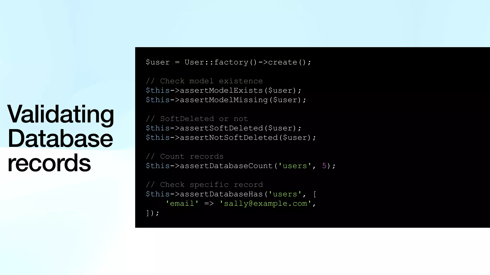 Validating Database records $user = User::factory()->create(); // Check model existence $this->assertModelExists($user); $this->assertModelMissing($user); // SoftDeleted or not $this->assertSoftDeleted($user); $this->assertNotSoftDeleted($user); // Count records $this->assertDatabaseCount('users', 5); // Check specific record $this->assertDatabaseHas('users', [ 'email' => 'sally@example.com', ]); 