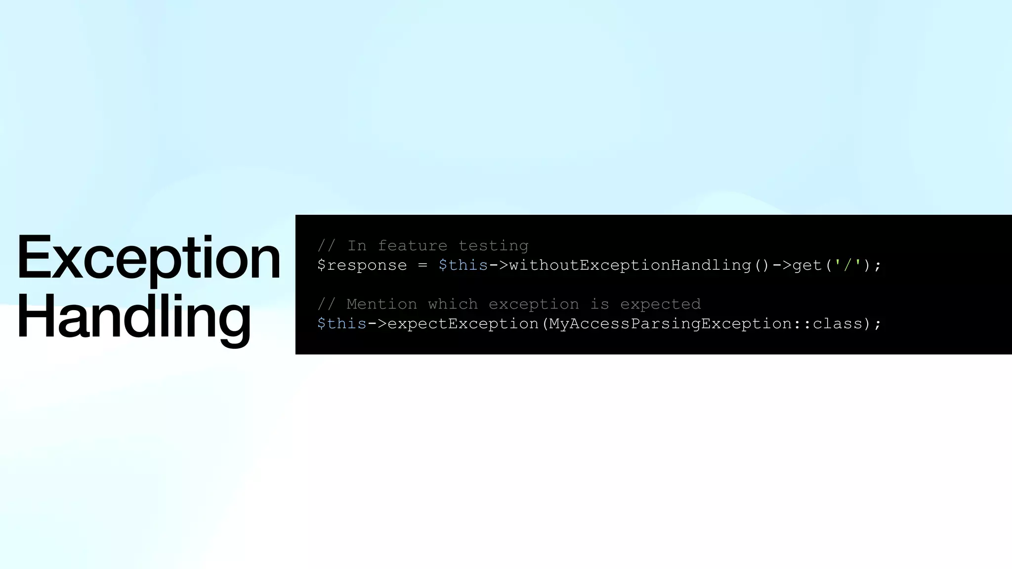 Exception Handling // In feature testing $response = $this->withoutExceptionHandling()->get('/'); // Mention which exception is expected $this->expectException(MyAccessParsingException::class); 