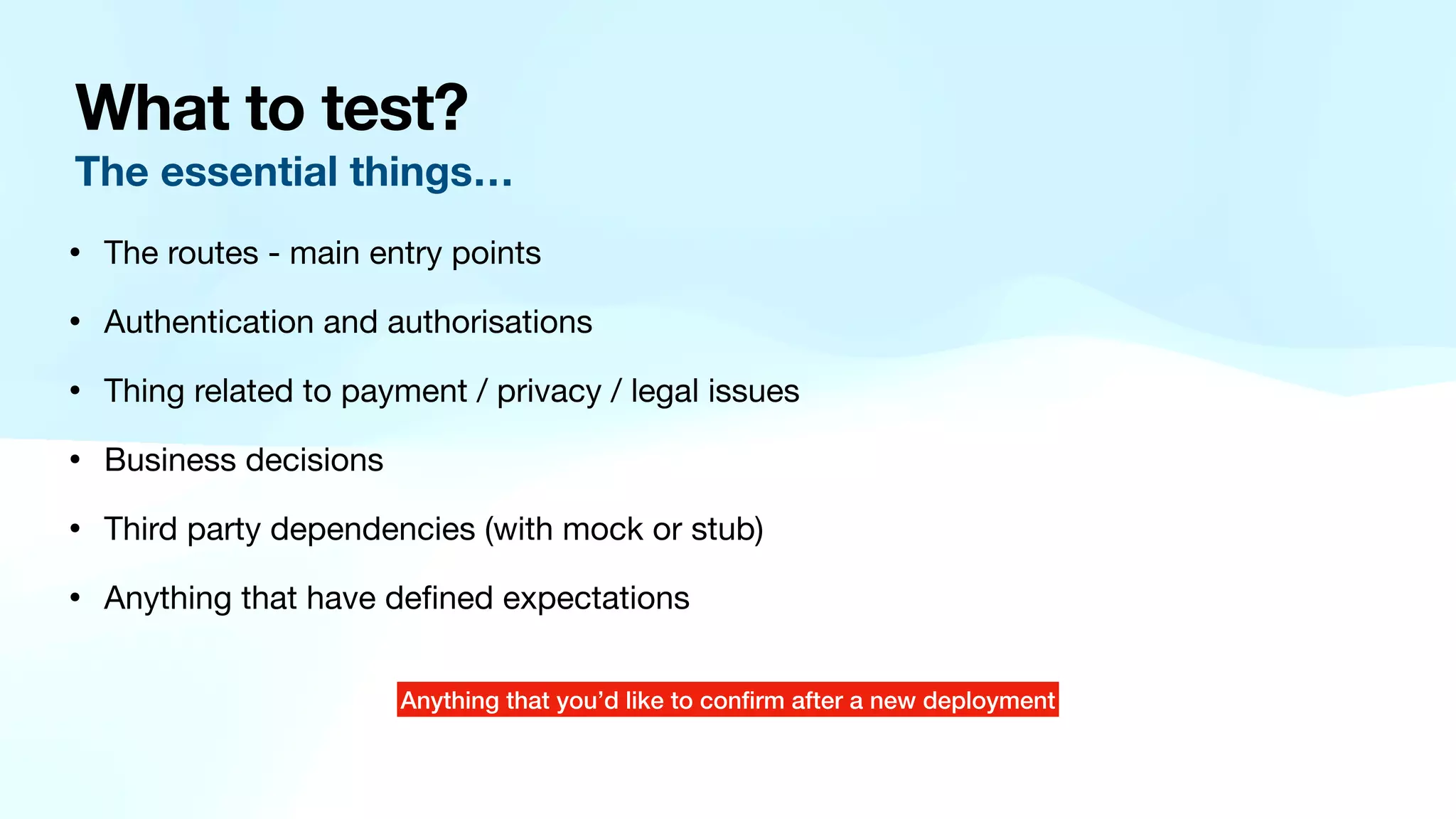 What to test? The essential things… • The routes - main entry points • Authentication and authorisations • Thing related to payment / privacy / legal issues • Business decisions • Third party dependencies (with mock or stub) • Anything that have de fi ned expectations Anything that you’d like to con fi rm after a new deployment 