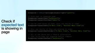 Check if
expected text
is showing in
page
$response = $this->actingAs($user)->get('/path');
// Find text in response page
$response->assertSee('Dashboard');
$response->assertDontSee('Admin');
// Can be used array of text, also can verify in order
$response->assertSee(['A Menu Item', 'Another Menu Item’]);
// Also can verify if they are showing in order
$response->assertSeeInOrder(['A Menu Item', 'Another Menu Item']);
// All of the above has a *Text() alternative
// that strip_tags the response before compare
$response->assertSeeText('Dashboard');
 