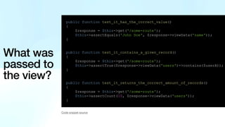 What was
passed to
the view?
public function test_it_has_the_correct_value()
{
$response = $this->get('/some-route');
$this->assertEquals('John Doe', $response->viewData('name'));
}
public function test_it_contains_a_given_record()
{
$response = $this->get('/some-route');
$this->assertTrue($response->viewData('users')->contains($userA));
}
public function test_it_returns_the_correct_amount_of_records()
{
$response = $this->get('/some-route');
$this->assertCount(10, $response->viewData('users'));
}
Code snippet source
 