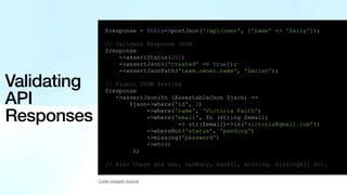Validating
API
Responses
$response = $this->postJson('/api/user', ['name' => 'Sally']);
// Validate Response JSON
$response
->assertStatus(201)
->assertJson(['created' => true]);
->assertJsonPath('team.owner.name', 'Darian');
// Fluent JSON Testing
$response
->assertJson(fn (AssertableJson $json) =>
$json->where('id', 1)
->where('name', 'Victoria Faith')
->where('email', fn (string $email)
=> str($email)->is('victoria@gmail.com'))
->whereNot('status', 'pending')
->missing('password')
->etc()
);
// Also there are has, hasMany, hasAll, missing, missingAll etc.
Code snippet source
 