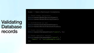 Validating
Database
records
$user = User::factory()->create();
// Check model existence
$this->assertModelExists($user);
$this->assertModelMissing($user);
// SoftDeleted or not
$this->assertSoftDeleted($user);
$this->assertNotSoftDeleted($user);
// Count records
$this->assertDatabaseCount('users', 5);
// Check specific record
$this->assertDatabaseHas('users', [
'email' => 'sally@example.com',
]);
 