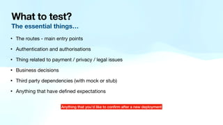 What to test?
The essential things…
• The routes - main entry points
• Authentication and authorisations
• Thing related to payment / privacy / legal issues
• Business decisions
• Third party dependencies (with mock or stub)
• Anything that have de
fi
ned expectations
Anything that you’d like to con
fi
rm after a new deployment
 
