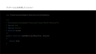 use YtakeLaravelAspectAnnotationCacheable;
/**
* @Cacheable(cacheName="testing1",key={"#id","#value"})
* @param $id
* @param $value
* @return mixed
*/
public function namedMultipleKey($id, $value)
{
return $id;
}
アノテーションを利用して Cache！
 
